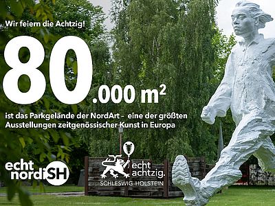 Werbemotiv zum 80-jährigen Jubiläum Schleswig-Holsteins. Im Hintergrund ist eine Skulptur im Parkgelände der NordArt zu sehen. Der Text lautet: ‚Wir feiern die Achtzig! 80.000 m² ist das Parkgelände der NordArt – eine der größten Ausstellungen zeitgenössischer Kunst in Europa.‘ Am unteren Bildrand sind die Logos von ‚echt nordish‘ und der Jubiläumskampagne ‚echt achtzig. Schleswig-Holstein‘ abgebildet.